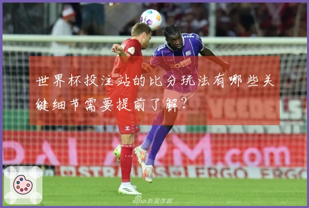世界杯投注站的比分玩法有哪些关键细节需要提前了解？